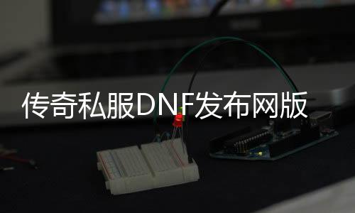 传奇私服DNF发布网版本（传奇DNF发布网魔兽下载）