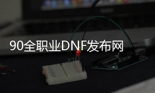 90全职业DNF发布网（DNF发布网90职业排行）