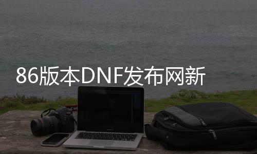 86版本DNF发布网新开（DNF发布网86版本怀旧服官网）