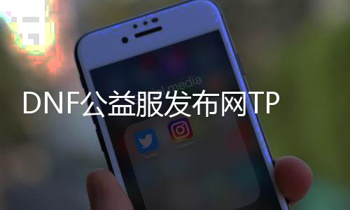 DNF公益服发布网TP有哪些作用,公益服发布网TP怎么获取