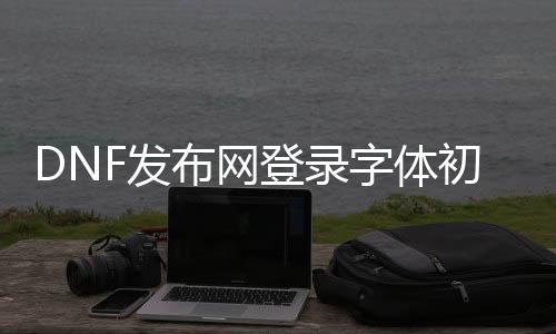 DNF发布网登录字体初始化失败（dnf界面字体显示不正常）