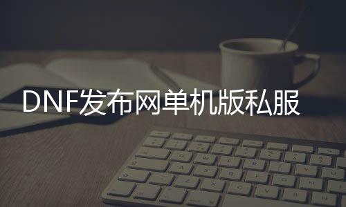 DNF发布网单机版私服（DNF发布网单机版端游）