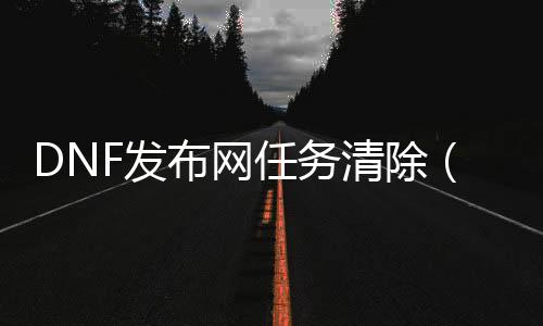 DNF发布网任务清除（DNF发布网支线任务一键清空）