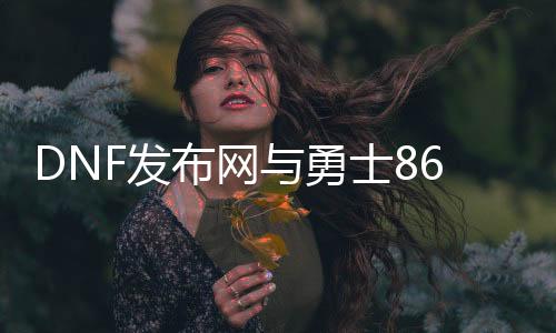 DNF发布网与勇士86私服直播（DNF发布网与勇士86版本下载）