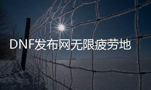 DNF发布网无限疲劳地图（dnf无限疲劳的话会出现什么情况）