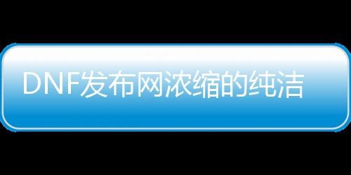 DNF发布网浓缩的纯洁之骸（浓缩的纯洁之骸在哪里可以获得）