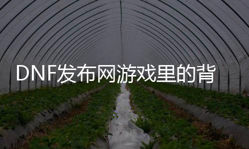 DNF发布网游戏里的背景音乐（dnf全部背景音下载）