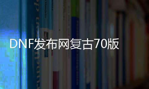 DNF发布网复古70版本私服下载（70级复古DNF发布网）