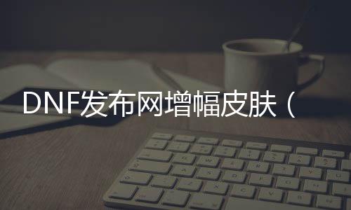 DNF发布网增幅皮肤（dnf增幅活动什么意思）