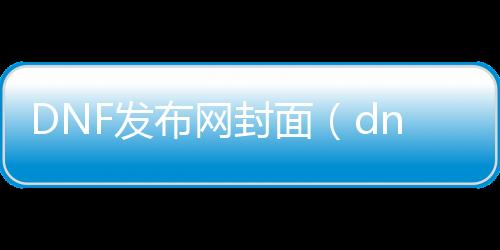 DNF发布网封面（dnf最新版本封面）