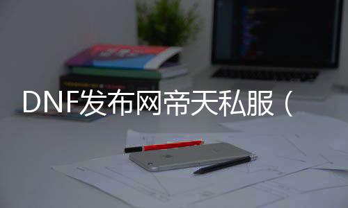 DNF发布网帝天私服（DNF发布网天帝好玩吗）