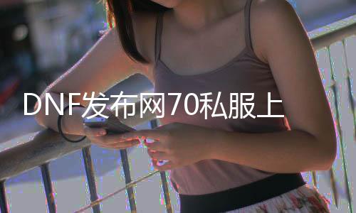 DNF发布网70私服上线送点券（DNF发布网点卷75折）