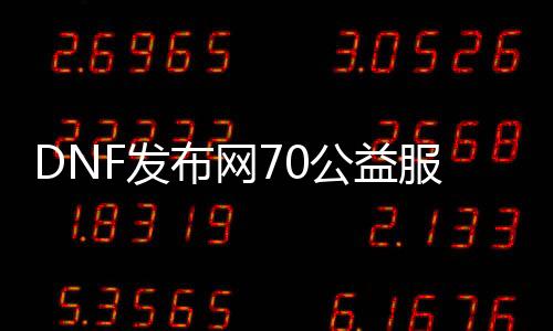 DNF发布网70公益服发布网（dnf70版本公益服发布网吧）