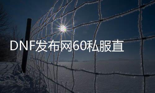 DNF发布网60私服直播（DNF发布网60版本官方）