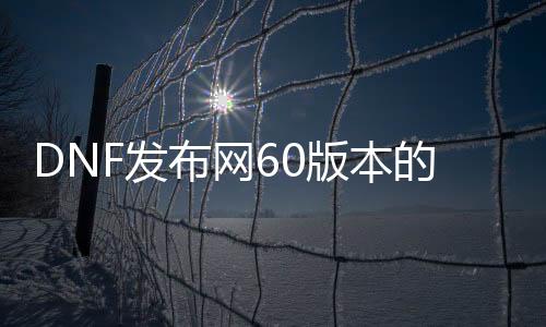 DNF发布网60版本的私服怎么下载（DNF发布网60版本手游下载那个可以玩百度知道）