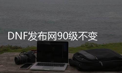 DNF发布网90级不变态（DNF发布网90级到100级版本变化）