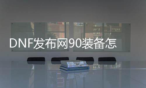 DNF发布网90装备怎么弄（DNF发布网90装备怎么升级为95）