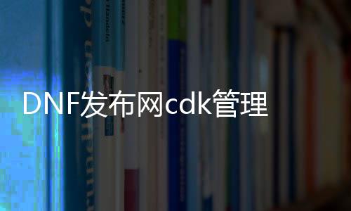 DNF发布网cdk管理（DNF发布网cdk是什么意思）