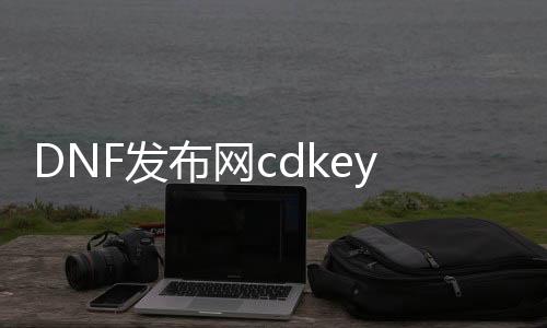 DNF发布网cdkey兑换码大全（DNF发布网cdkey兑换码大全最新版）