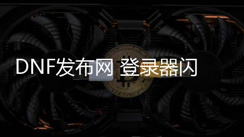 DNF发布网 登录器闪退（DNF发布网登录闪退怎么解决win10）