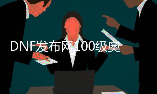 DNF发布网100级奥兹玛（DNF发布网奥兹玛赚钱吗）