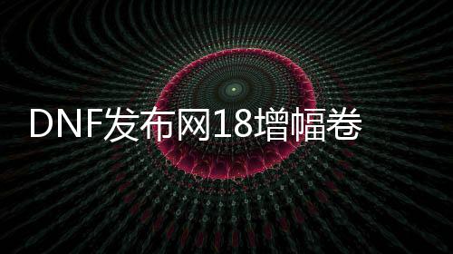 DNF发布网18增幅卷代码（DNF发布网增幅卷交易平台）