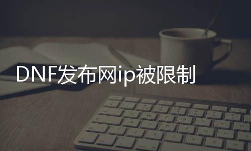 DNF发布网ip被限制（DNF发布网会封ip吗）