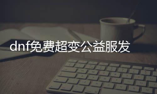 dnf免费超变公益服发布网下载,dnf超变公益服发布网开服时间公告