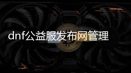 dnf公益服发布网管理权限（公益服发布网管理权限详解）