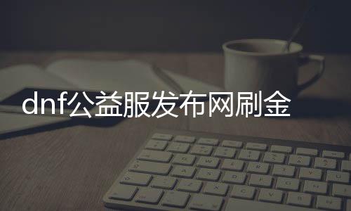 dnf公益服发布网刷金攻略分享,快速提升游戏财富的方法