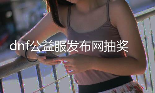 dnf公益服发布网抽奖服（dnf公益服发布网哪个值得一玩）