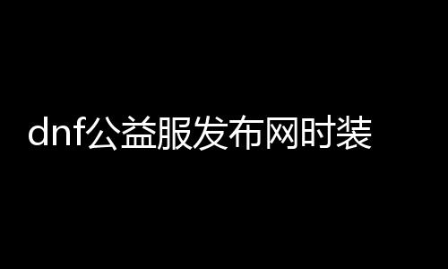 dnf公益服发布网时装分解（快速了解dnf公益服发布网时装分解的方法）