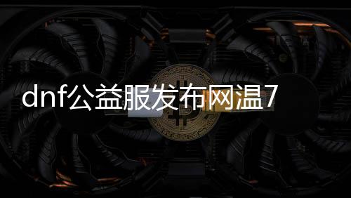 dnf公益服发布网温7系统（全面解析dnf公益服发布网温7系统的功能和特点）