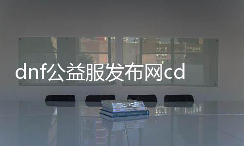 dnf公益服发布网cdk大全（DNF发布网公益服发布网）