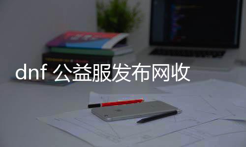 dnf 公益服发布网收费（dnf公益服发布网·1发布网）