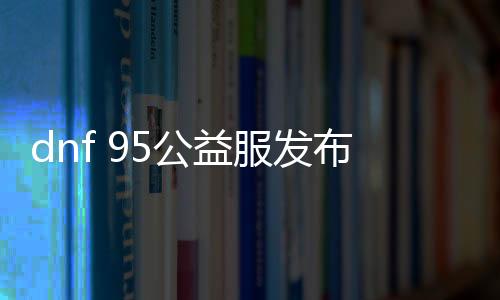 dnf 95公益服发布网游戏发展史（dnf85版本公益服发布网）