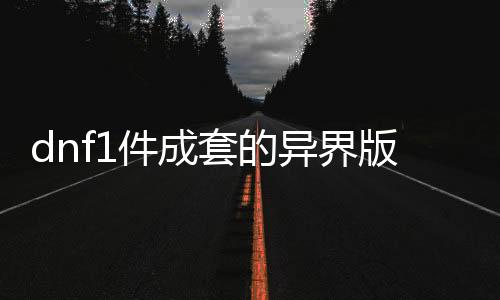 dnf1件成套的异界版公益服发布网有哪些（完整套装目录及属性介绍）