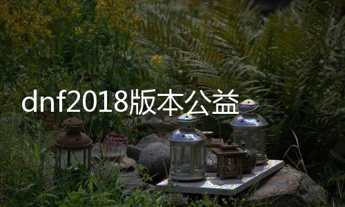 dnf2018版本公益服发布网下载,最新dnf2018版本公益服发布网推荐