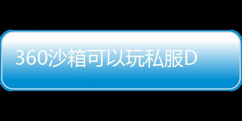 360沙箱可以玩私服DNF发布网吗（360沙盒有什么用）