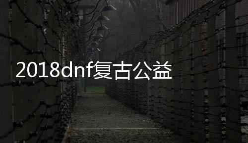 2018dnf复古公益服发布网（dnf公益服发布网站）