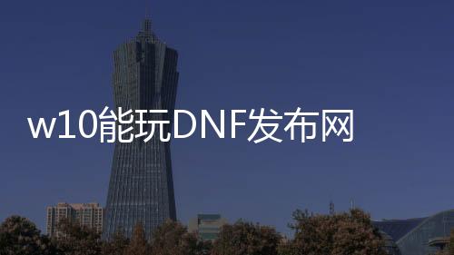 w10能玩DNF发布网吗（w10系统玩dnf咋样啊）